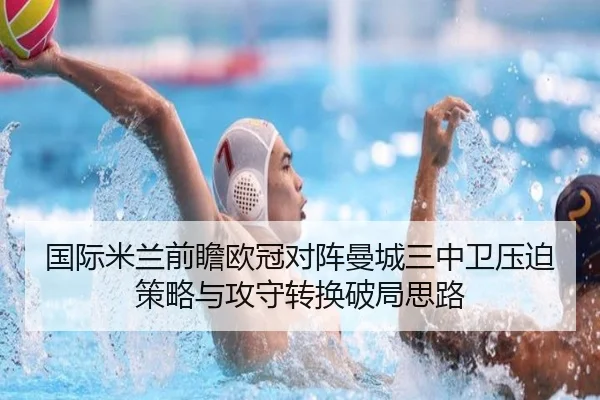 国际米兰前瞻欧冠对阵曼城三中卫压迫策略与攻守转换破局思路