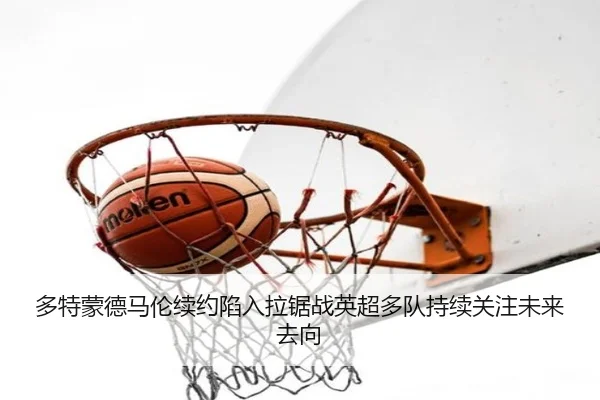 多特蒙德马伦续约陷入拉锯战英超多队持续关注未来去向