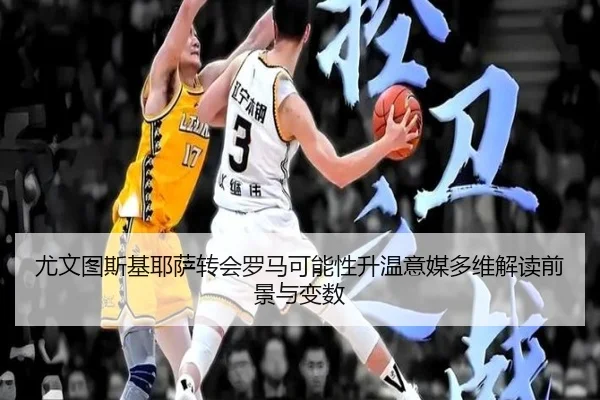 尤文图斯基耶萨转会罗马可能性升温意媒多维解读前景与变数