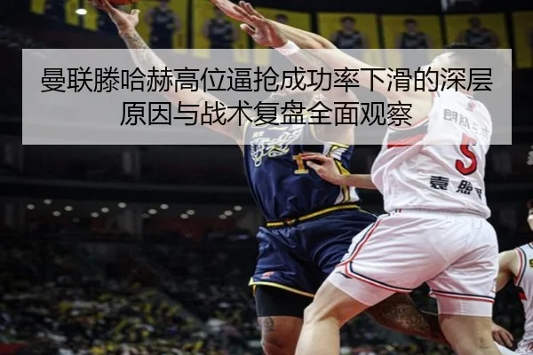 曼联滕哈赫高位逼抢成功率下滑的深层原因与战术复盘全面观察