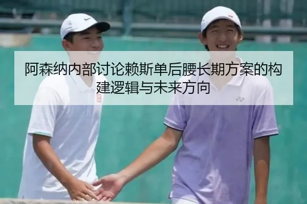 阿森纳内部讨论赖斯单后腰长期方案的构建逻辑与未来方向