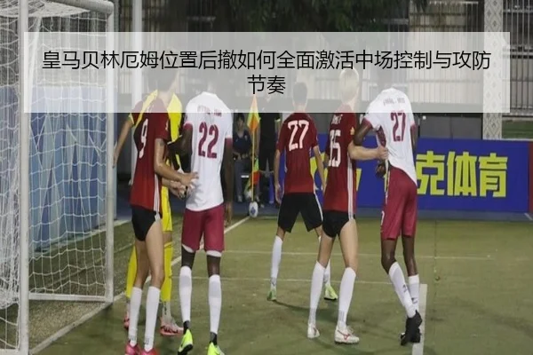 皇马贝林厄姆位置后撤如何全面激活中场控制与攻防节奏